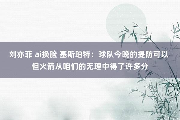 刘亦菲 ai换脸 基斯珀特：球队今晚的提防可以 但火箭从咱们的无理中得了许多分