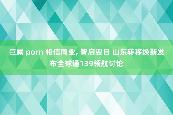 巨屌 porn 相信同业， 智启翌日 山东转移焕新发布全球通139领航讨论