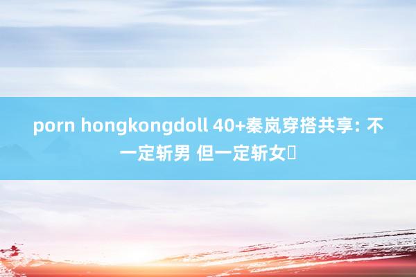 porn hongkongdoll 40+秦岚穿搭共享: 不一定斩男 但一定斩女❗