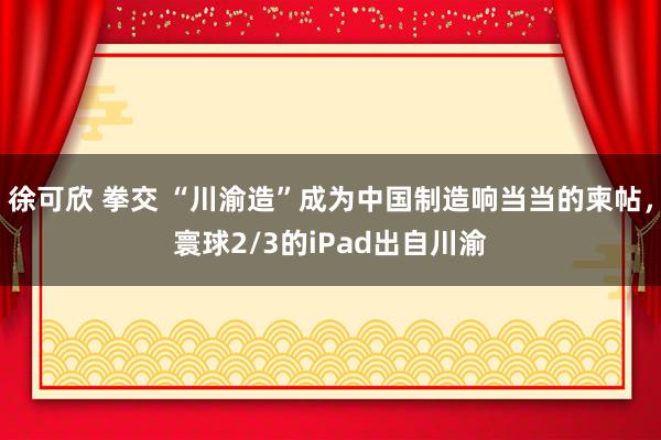 徐可欣 拳交 “川渝造”成为中国制造响当当的柬帖，寰球2/3的iPad出自川渝