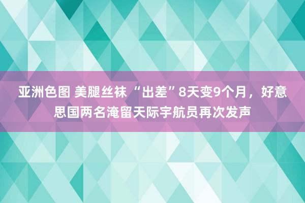 亚洲色图 美腿丝袜 “出差”8天变9个月，好意思国两名淹留天际宇航员再次发声