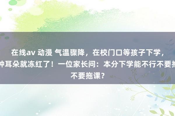 在线av 动漫 气温骤降，在校门口等孩子下学，5分钟耳朵就冻红了！一位家长问：本分下学能不行不要拖课？