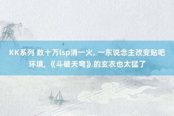 KK系列 数十万lsp消一火， 一东说念主改变贴吧环境， 《斗破天穹》的玄衣也太猛了