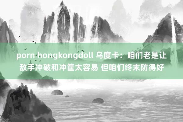 porn hongkongdoll 乌度卡：咱们老是让敌手冲破和冲筐太容易 但咱们终末防得好