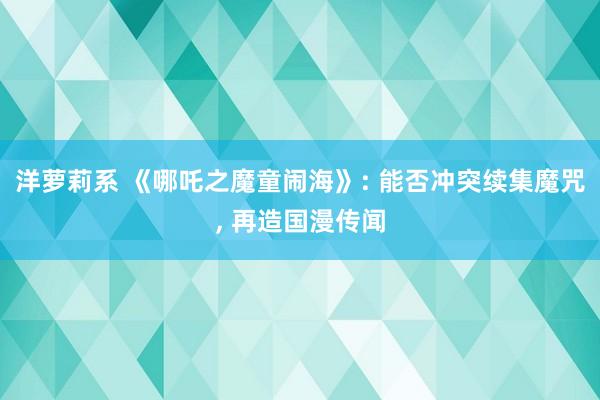 洋萝莉系 《哪吒之魔童闹海》: 能否冲突续集魔咒， 再造国漫传闻