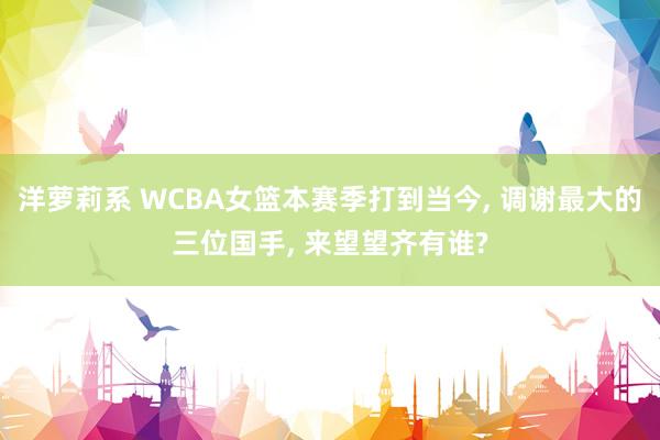 洋萝莉系 WCBA女篮本赛季打到当今， 调谢最大的三位国手， 来望望齐有谁?