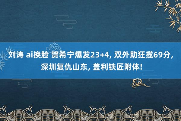 刘涛 ai换脸 贺希宁爆发23+4， 双外助狂揽69分， 深圳复仇山东， 盖利铁匠附体!