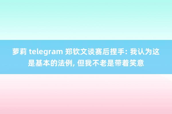 萝莉 telegram 郑钦文谈赛后捏手: 我认为这是基本的法例， 但我不老是带着笑意