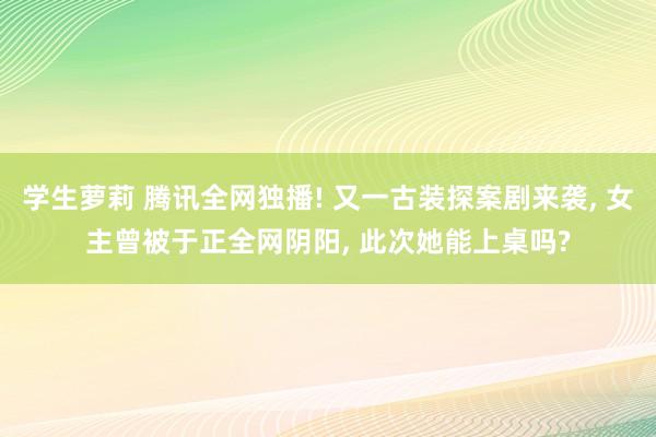 学生萝莉 腾讯全网独播! 又一古装探案剧来袭， 女主曾被于正全网阴阳， 此次她能上桌吗?