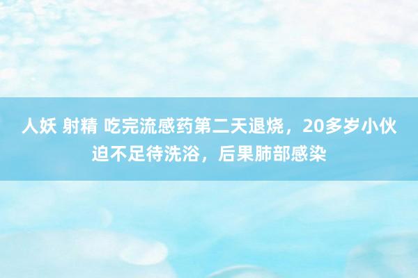 人妖 射精 吃完流感药第二天退烧，20多岁小伙迫不足待洗浴，后果肺部感染