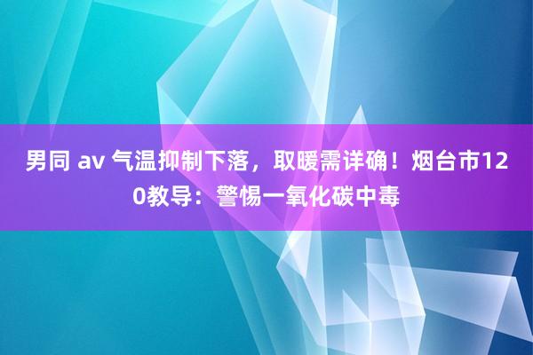 男同 av 气温抑制下落，取暖需详确！烟台市120教导：警惕一氧化碳中毒