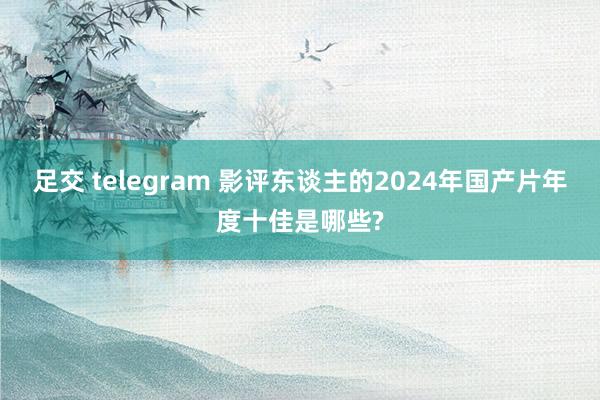 足交 telegram 影评东谈主的2024年国产片年度十佳是哪些?