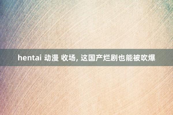 hentai 动漫 收场， 这国产烂剧也能被吹爆