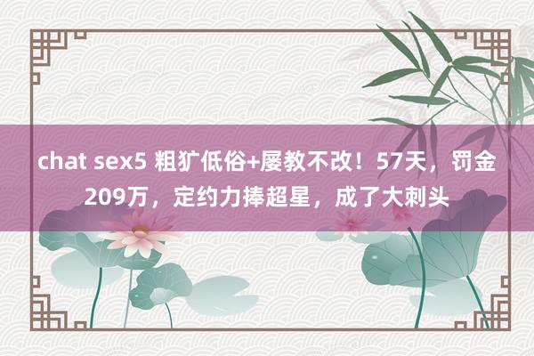 chat sex5 粗犷低俗+屡教不改！57天，罚金209万，定约力捧超星，成了大刺头