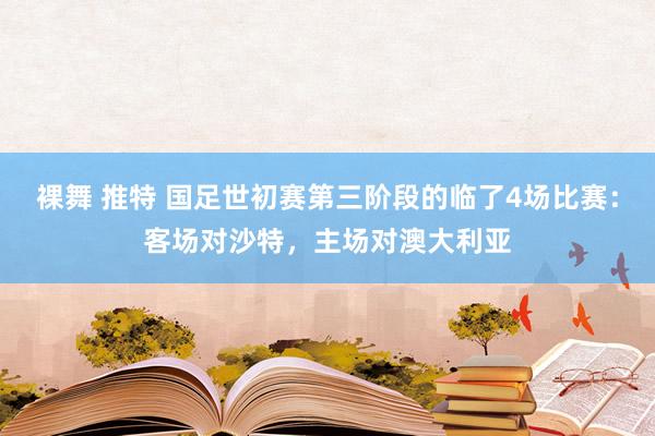 裸舞 推特 国足世初赛第三阶段的临了4场比赛：客场对沙特，主场对澳大利亚