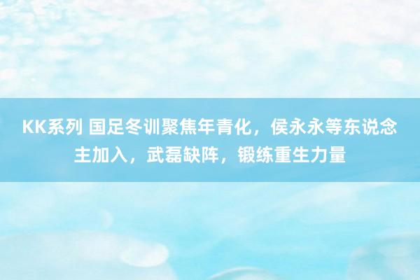 KK系列 国足冬训聚焦年青化，侯永永等东说念主加入，武磊缺阵，锻练重生力量