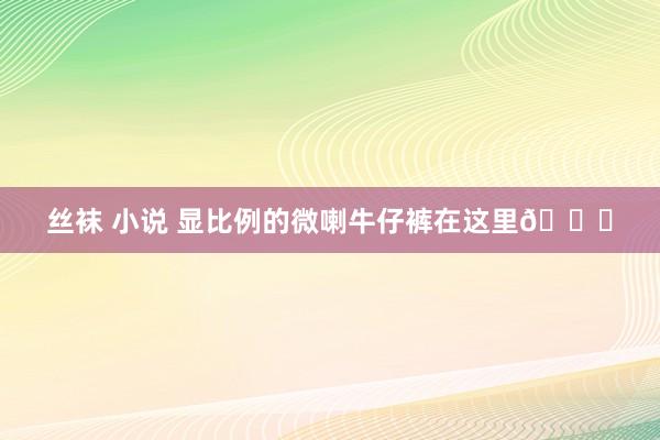 丝袜 小说 显比例的微喇牛仔裤在这里🙋