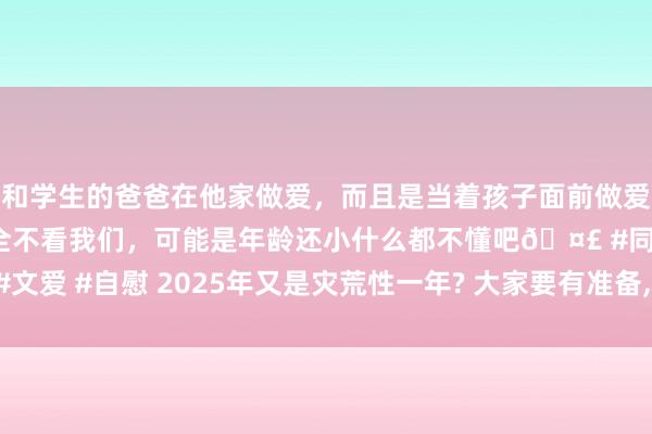 和学生的爸爸在他家做爱，而且是当着孩子面前做爱，太刺激了，孩子完全不看我们，可能是年龄还小什么都不懂吧🤣 #同城 #文爱 #自慰 2025年又是灾荒性一年? 大家要有准备， 计划: 或更多极点“水旱”