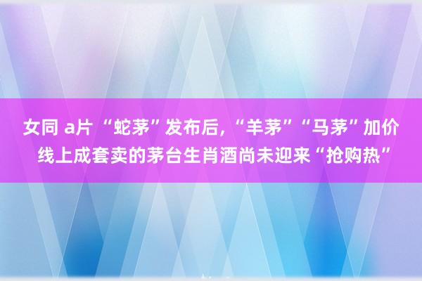 女同 a片 “蛇茅”发布后， “羊茅”“马茅”加价 线上成套卖的茅台生肖酒尚未迎来“抢购热”