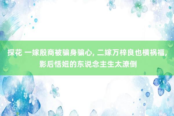 探花 一嫁殷商被骗身骗心， 二嫁万梓良也横祸福， 影后恬妞的东说念主生太潦倒