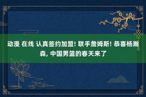 动漫 在线 认真签约加盟! 联手詹姆斯! 恭喜杨瀚森， 中国男篮的春天来了