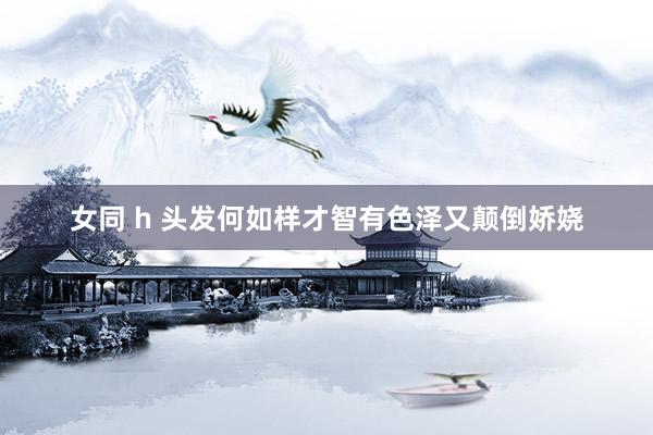 女同 h 头发何如样才智有色泽又颠倒娇娆