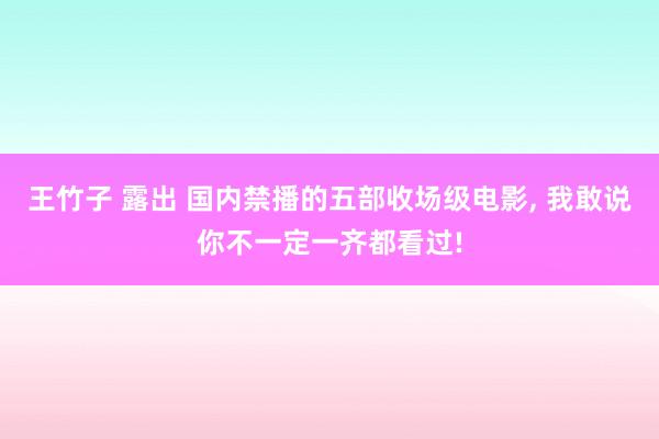 王竹子 露出 国内禁播的五部收场级电影， 我敢说你不一定一齐都看过!