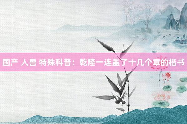 国产 人兽 特殊科普：乾隆一连盖了十几个章的楷书