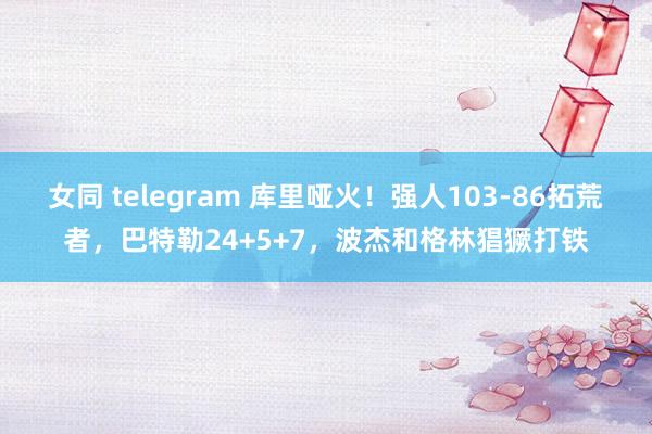 女同 telegram 库里哑火！强人103-86拓荒者，巴特勒24+5+7，波杰和格林猖獗打铁