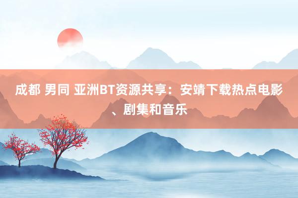 成都 男同 亚洲BT资源共享：安靖下载热点电影、剧集和音乐