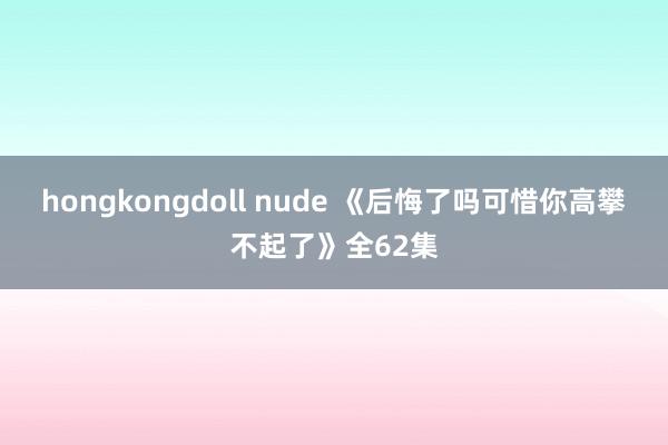 hongkongdoll nude 《后悔了吗可惜你高攀不起了》全62集